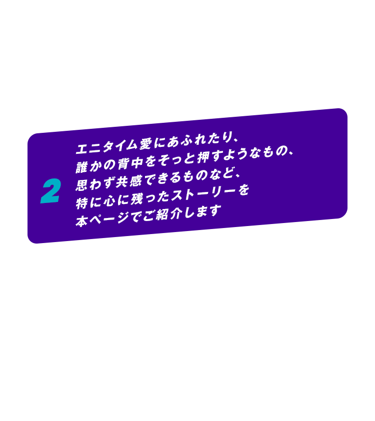 2 エニタイム愛にあふれたり、誰かの背中をそっと押すようなもの、思わず共感できるものなど、特に心に残ったストーリーを本ページでご紹介します
