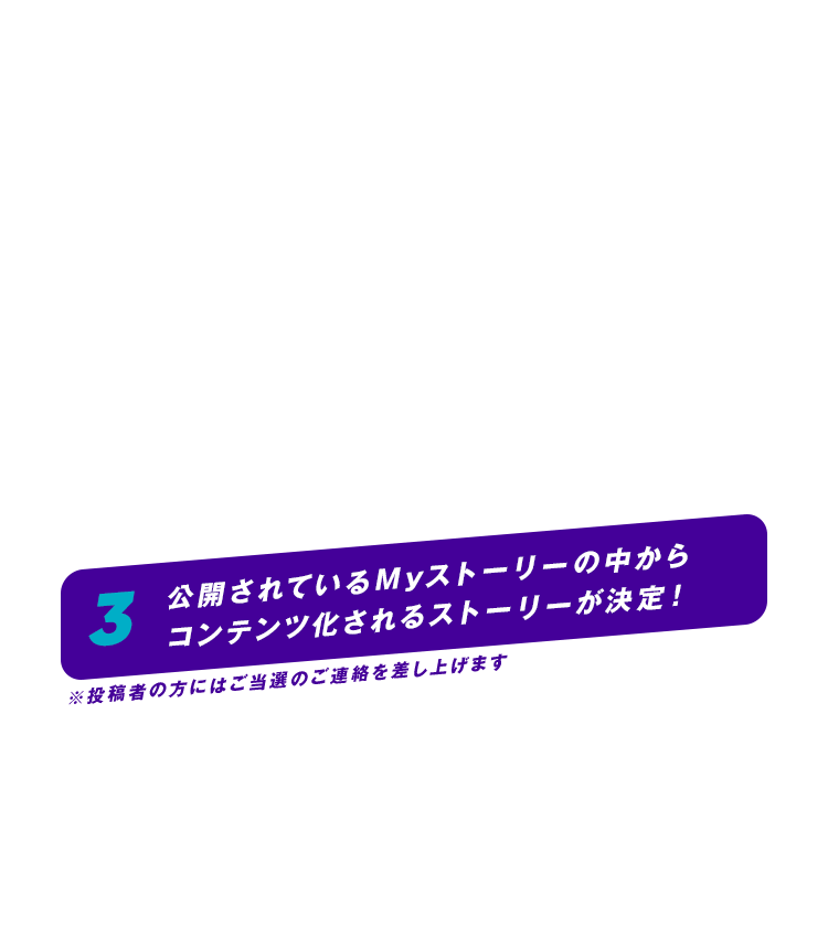 3 公開されているMyストーリーの中から、コンテンツ化されるストーリーが決定！※投稿者の方にはご当選のご連絡を差し上げます