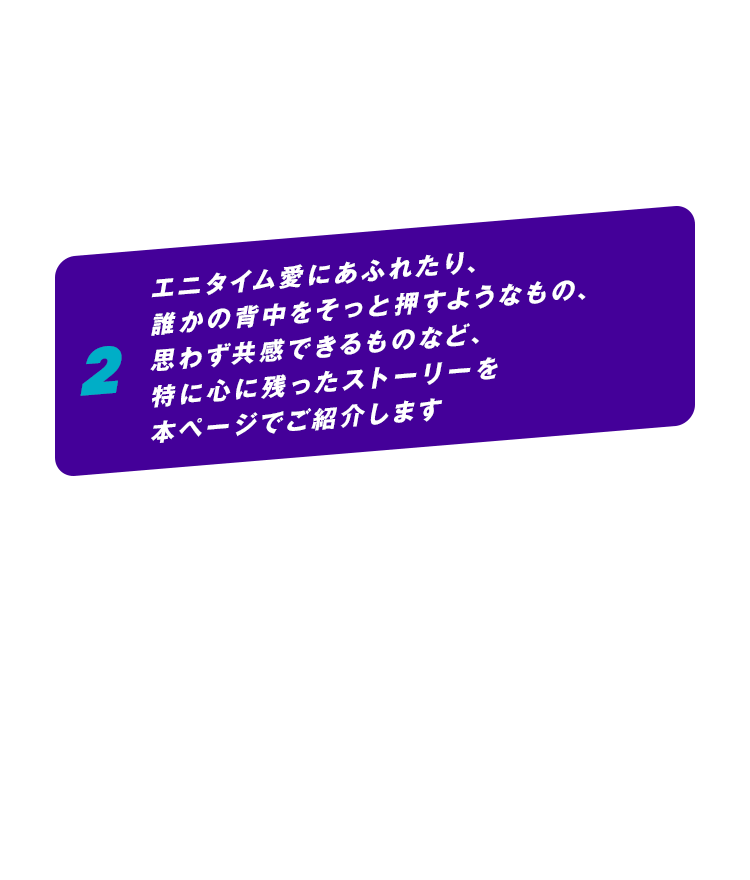2 エニタイム愛にあふれたり、誰かの背中をそっと押すようなもの、思わず共感できるものなど、特に心に残ったストーリーを本ページでご紹介します