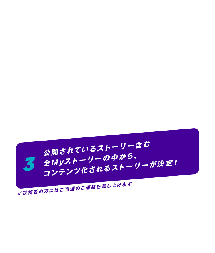 3 公開されているストーリー含む全Myストーリーの中から、コンテンツ化されるストーリーが決定！※投稿者の方にはご当選のご連絡を差し上げます