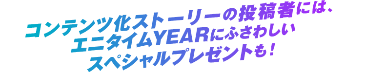コンテンツ化ストーリーの投稿者には、エニタイムYEARにふさわしいスペシャルプレゼントも！