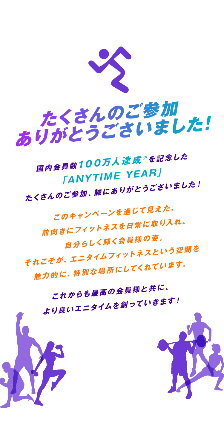 たくさんのご参加ありがとうごさいました!国内会員数100万人達成※を記念した「ANYTIME YEAR」たくさんのご参加、誠にありがとうございました！このキャンペーンを通じて見えた、前向きにフィットネスを日常に取り入れ、自分らしく輝く会員様の姿。それこそが、エニタイムフィットネスという空間を魅力的に、特別な場所にしてくれています。 これからも最高の会員様と共に、より良いエニタイムを創っていきます！※有効会員数（2025年5月現在）