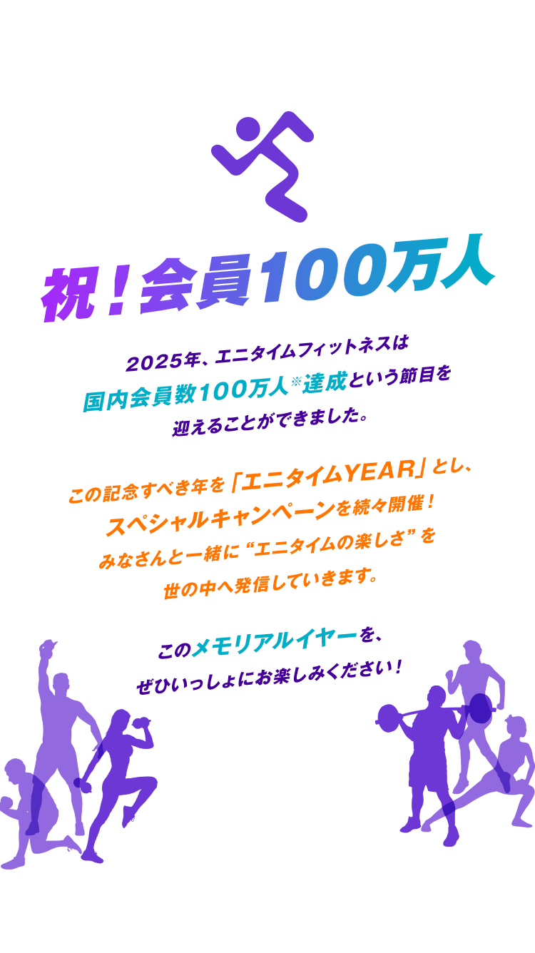 祝！会員100万人 2025年、エニタイムフィットネスは国内会員数100万人※達成という節目を迎えることができました。この記念すべき年を「エニタイムYEAR」とし、スペシャルなキャンペーンを続々開催！みなさんと一緒に“エニタイムの楽しさ”を世の中へ発信していきます。このメモリアルイヤーを、ぜひいっしょにお楽しみください！※2025年5月現在