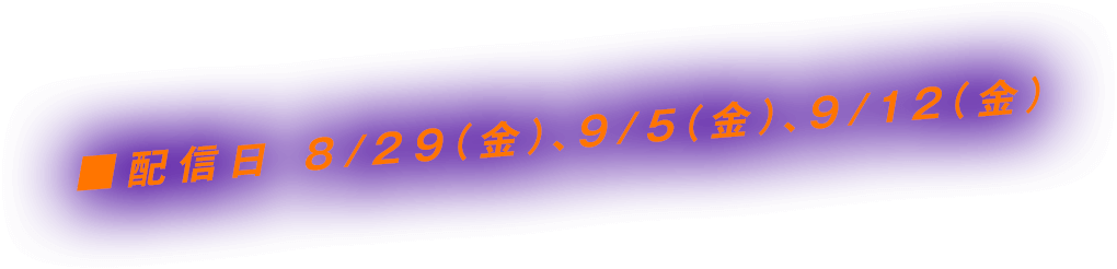 ■配信日 8/29（金）、9/5（金）、9/12（金）