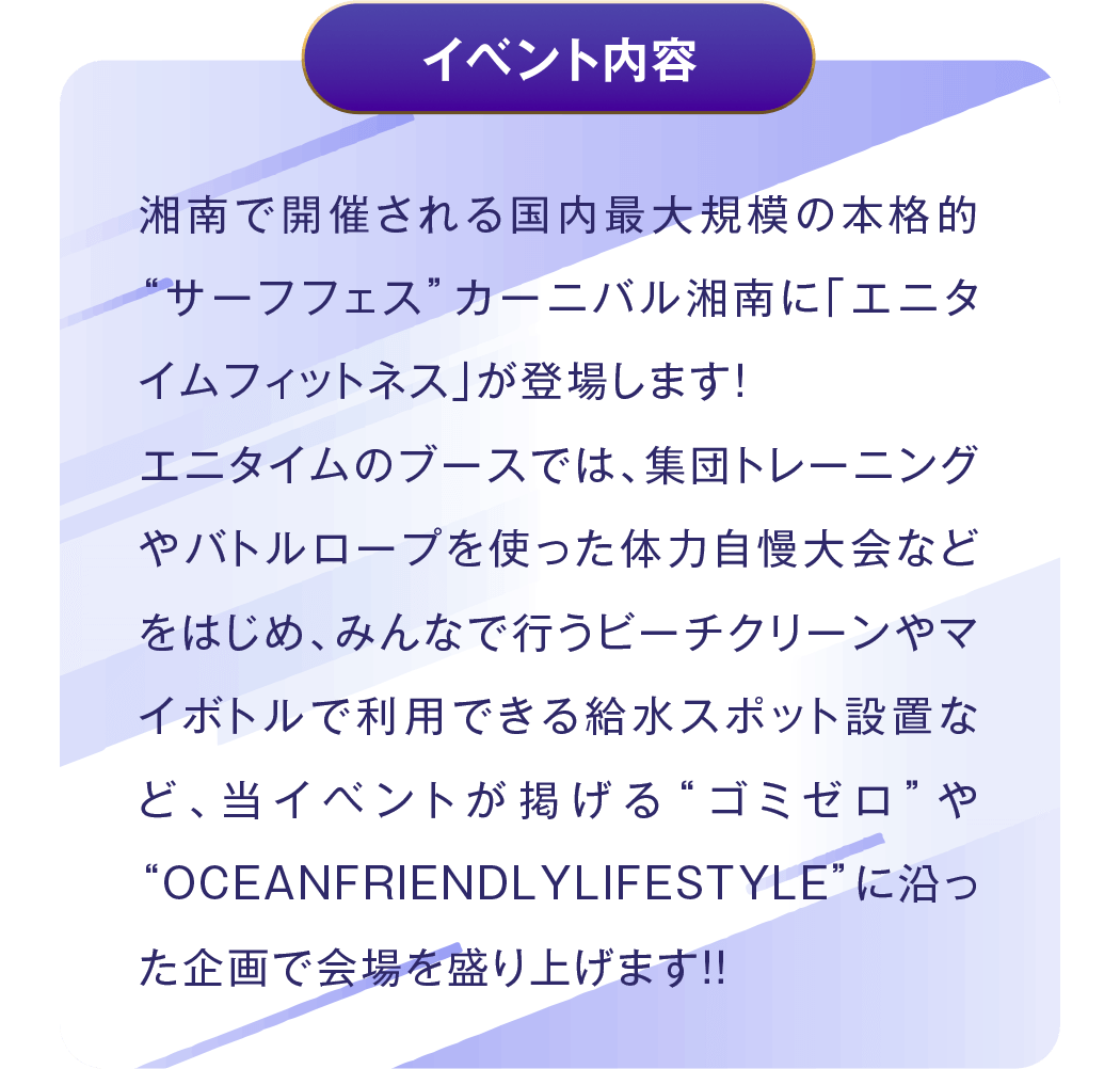 イベント内容 - 湘南で開催される国内最大規模の本格的“サーフフェス”カーニバル湘南に「エニタイムフィットネス」が登場します!エニタイムのブースでは、集団トレーニングやバトルロープを使った体力自慢大会などをはじめ、みんなで行うビーチクリーンやマイボトルで利用できる給水スポット設置など、当イベントが掲げる“ゴミゼロ”や“OCEANFRIENDLYLIFESTYLE”に沿った企画で会場を盛り上げます!!