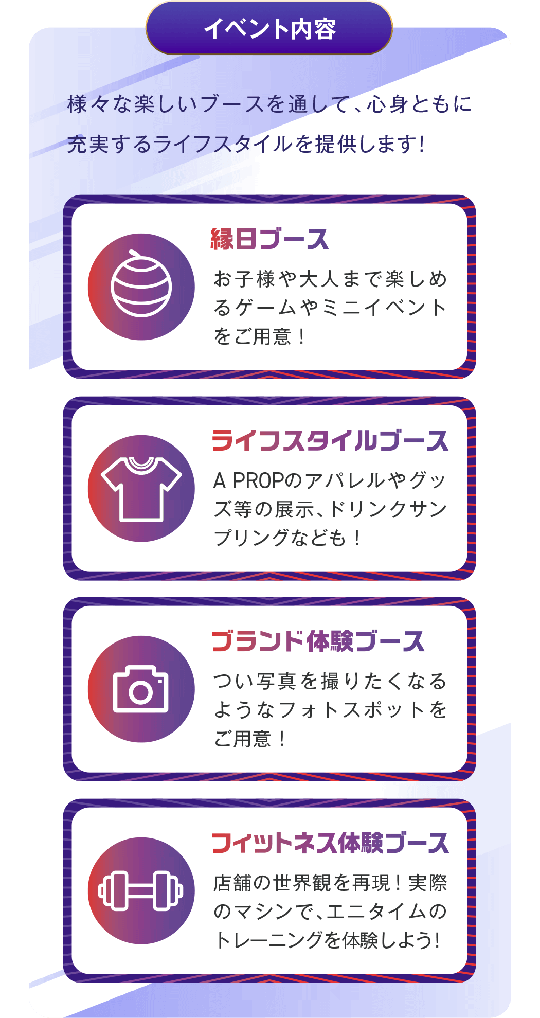 イベント内容 - 様々な楽しいブースを通して、心身ともに充実するライフスタイルを提供します!/ 縁日ブース:お子様や大人まで楽しめるゲームやミニイベントをご用意! / ライフスタイルブース:A PROPのアパレルやグッズ等の展示、ドリンクサンプリングなども! / ブランド体験ブース:つい写真を撮りたくなるようなフォトスポットをご用意! / フィットネス体験ブース:店舗の世界観を再現!実際のマシンで、エニタイムのトレーニングを体験しよう!