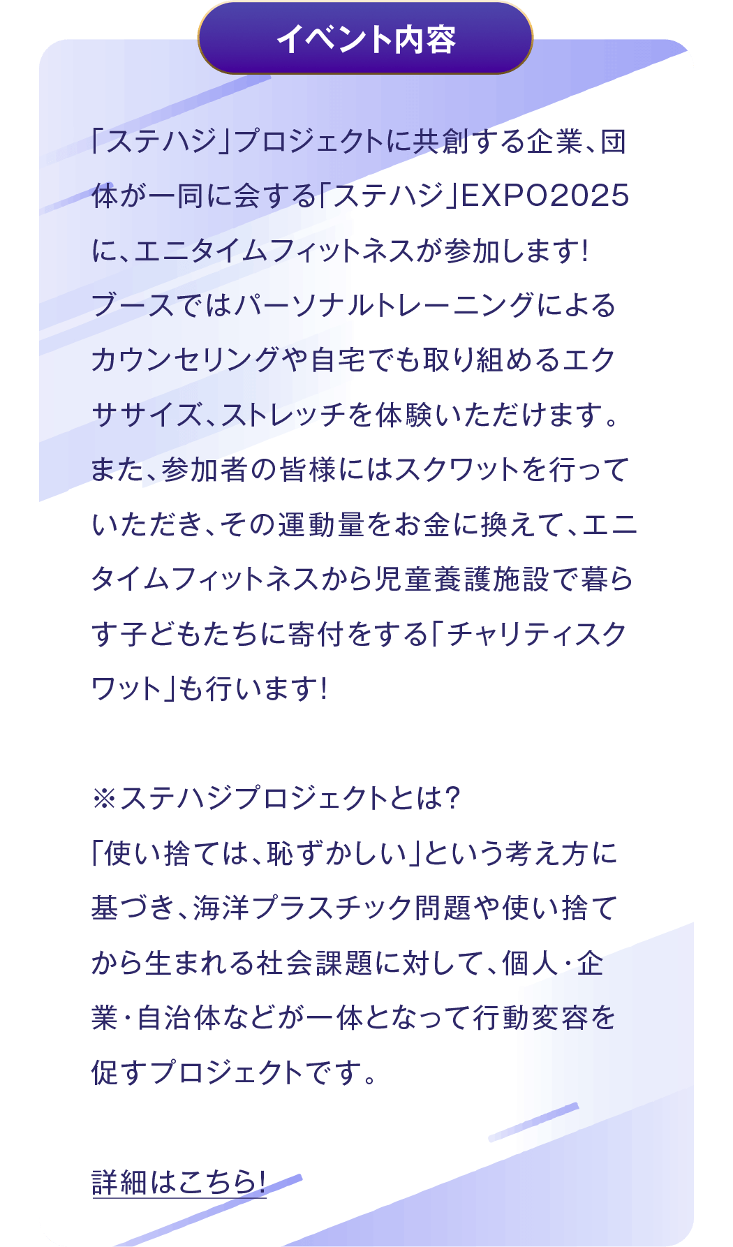イベント内容 - 「ステハジ」プロジェクトに共創する企業、団体が一同に会する「ステハジ」EXPO2025に、エニタイムフィットネスが参加します!ブースではパーソナルトレーニングによるカウンセリングや自宅でも取り組めるエクササイズ、ストレッチを体験いただけます。また、参加者の皆様にはスクワットを行っていただき、その運動量をお金に換えて、エニタイムフィットネスから児童養護施設で暮らす子どもたちに寄付をする「チャリティスクワット」も行います!※ステハジプロジェクトとは?「使い捨ては、恥ずかしい」という考え方に基づき、海洋プラスチック問題や使い捨てから生まれる社会課題に対して、個人・企業・自治体などが一体となって行動変容を促すプロジェクトです。