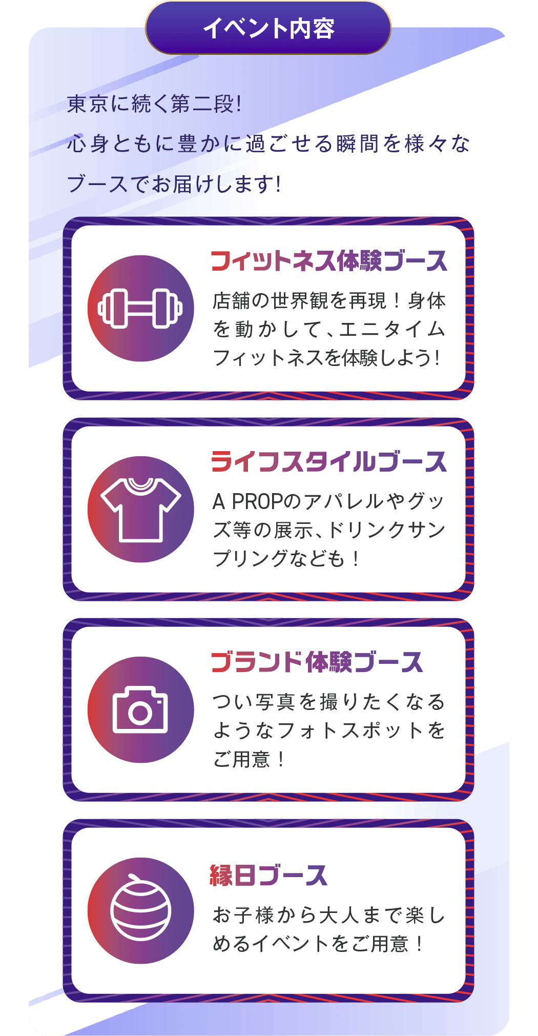 イベント内容 - 東京に続く第二段!心身ともに豊かに過ごせる瞬間を様々なブースでお届けします!/ フィットネス体験ブース:店舗の世界観を再現!身体を動かして、エニタイムフィットネスを体験しよう! / ライフスタイルブース:A PROPのアパレルやグッズ等の展示、ドリンクサンプリングなども! / ブランド体験ブース:つい写真を撮りたくなるようなフォトスポットをご用意! / 縁日ブース:お子様から大人まで楽しめるイベントをご用意!