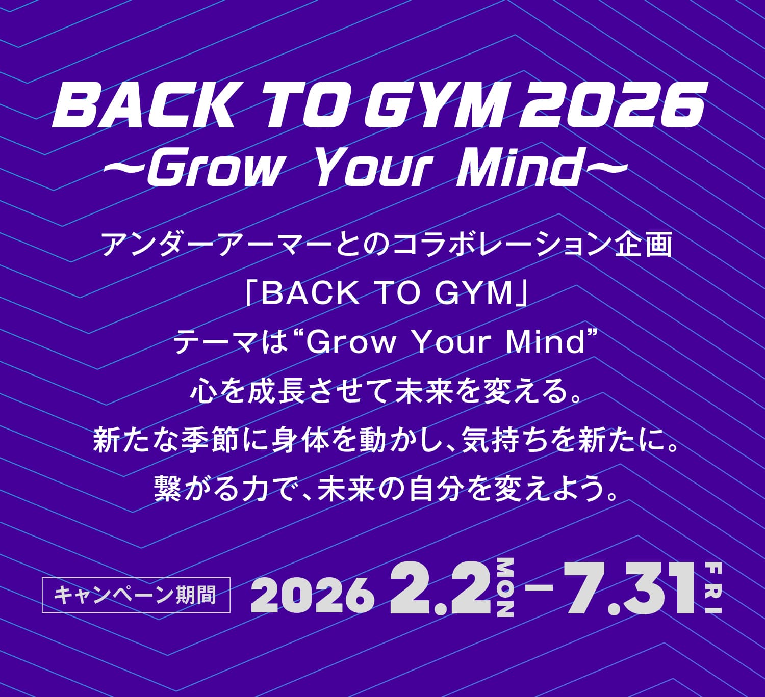 BACK TO GYM 2026 ～Grow Your Mind～ アンダーアーマーとのコラボレーション企画「BACK TO GYM」テーマは“Grow Your Mind”心を成長させて未来を変える。新たな季節に身体を動かし、気持ちを新たに。繋がる力で、未来の自分を変えよう。 キャンペーン期間 2026.2.2(MON) - 7.31(FRI)