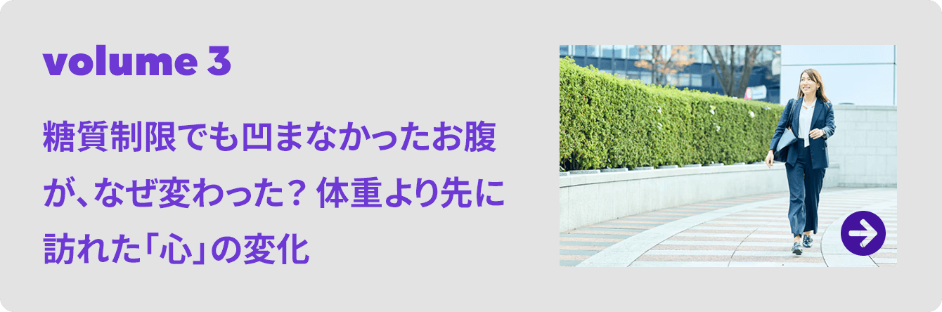 volume 3 糖質制限でも凹まなかったお腹が、なぜ変わった？ 体重より先に訪れた「心」の変化
