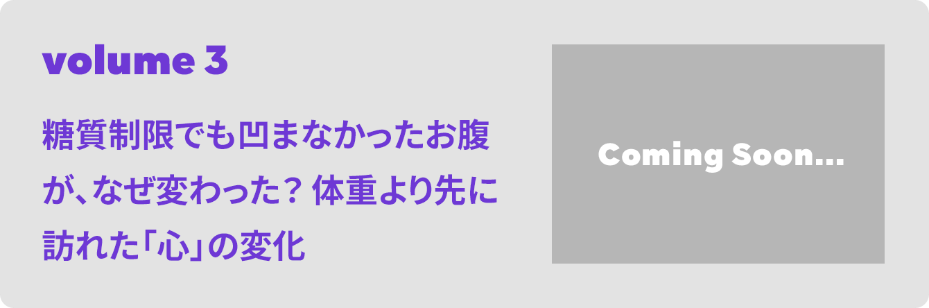 volume 3 糖質制限でも凹まなかったお腹が、なぜ変わった？ 体重より先に訪れた「心」の変化 Coming Soon...