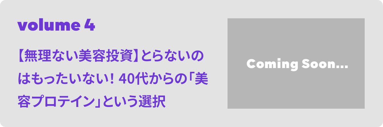 volume 4 【無理ない美容投資】とらないのはもったいない！ 40代からの「美容プロテイン」という選択
 Coming Soon...
