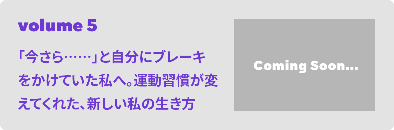 volume 5 「今さら……」と自分にブレーキをかけていた私へ。運動習慣が変えてくれた、新しい私の生き方 Coming Soon...