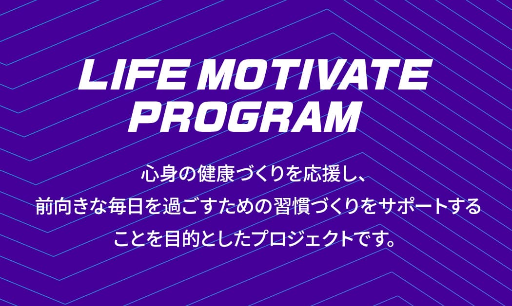 LIFE MOTIVATE PROGRAM 心身の健康づくりを応援し、前向きな毎日を過ごすための習慣づくりをサポートすることを目的としたプロジェクトです。