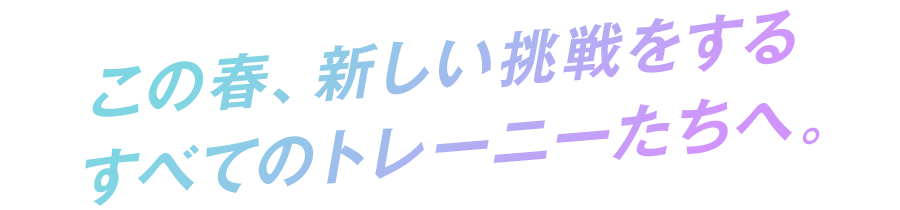 この春、新しい挑戦をするすべてのトレーニーたちへ。