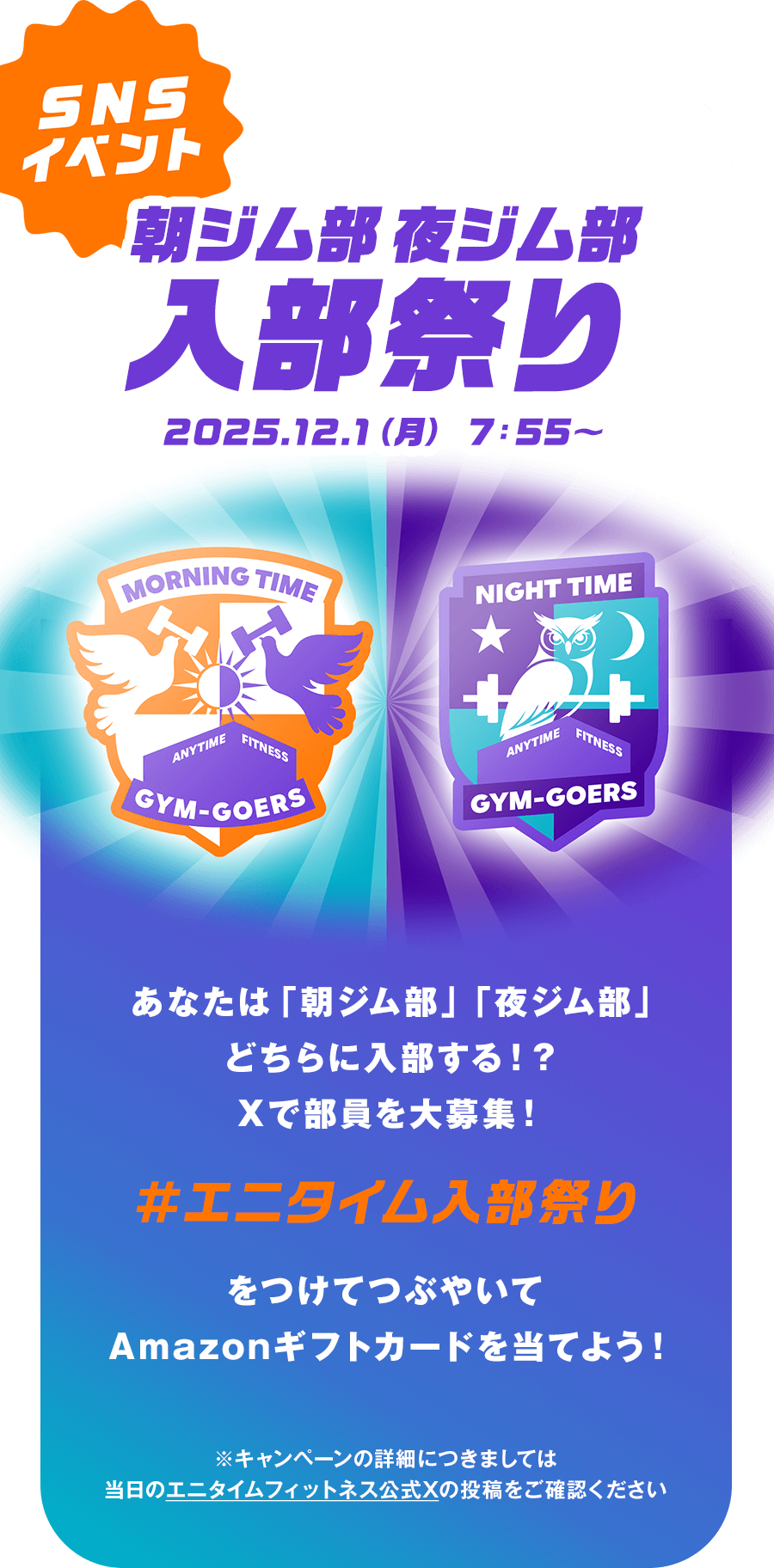 SNSイベント 朝ジム部 夜ジム部 入部祭り 2025.12.1（月） 7：55〜 あなたは「朝ジム部」「夜ジム部」どちらに入部する！？Xで部員を大募集！ #エニタイム入部祭り をつけてつぶやいてAmazonギフトカードを当てよう！ ※キャンペーンの詳細につきましては当日のエニタイムフィットネス公式Xの投稿をご確認ください