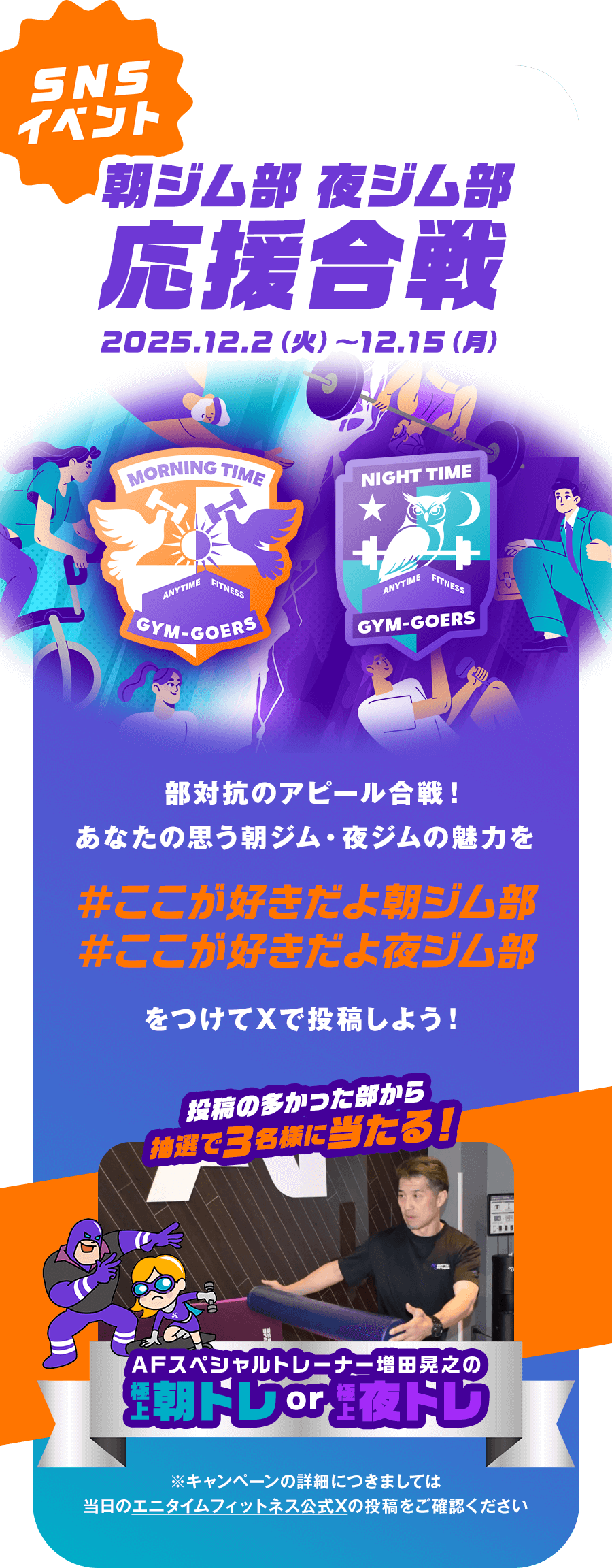 SNSイベント 朝ジム部 夜ジム部 応援合戦 2025.12.2（火）〜12.15（月） 部対抗のアピール合戦！あなたの思う朝ジム・夜ジムの魅力を #ここが好きだよ朝ジム部 #ここが好きだよ夜ジム部 をつけてXで投稿しよう！ 投稿の多かった部から抽選で3名様に当たる！AFスペシャルトレーナー増田晃之の極上朝トレor極上夜トレ ※キャンペーンの詳細につきましては当日のエニタイムフィットネス公式Xの投稿をご確認ください