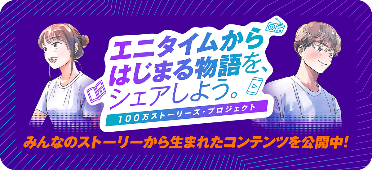 エニタイムからはじまる物語を、シェアしよう。100万ストーリーズ・プロジェクト みんなのストーリーから生まれたコンテンツを公開中！