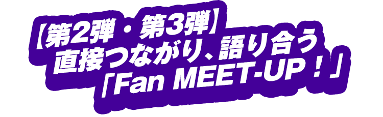 【第2弾・第3弾】直接つながり、語り合う「Fan MEET-UP！」