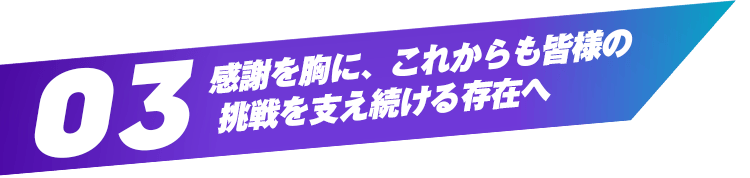 03 感謝を胸に、これからも皆様の挑戦を支え続ける存在へ