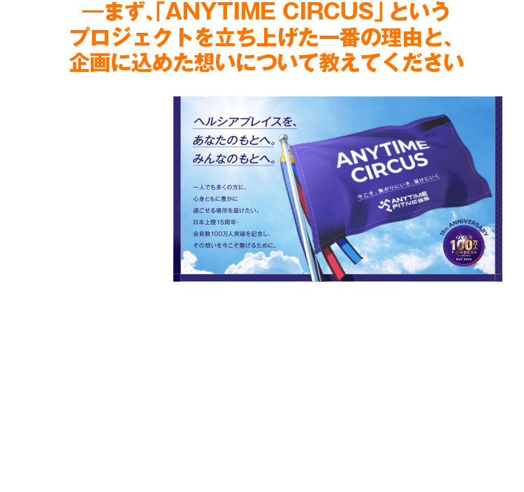 ―まず、「ANYTIME CIRCUS」というプロジェクトを立ち上げた一番の理由と、企画に込めた想いについて教えてください　私は店舗で日々、仕事をしながら当社のPurpose（社会的意義）である【ヘルシアプレイスをすべての人々へ】をどうやったら実現に近づけられるか、日々考えていました。そこで店舗の中で皆さまをお待ちするだけでなく、自ら外に出て地域の人々へ”ヘルシアプレイス”を届ける活動をしていくこと。それこそが、Purposeの体現への大きな一歩になると思い、この『ANYTIME CIRCUS』を立ち上げました。※ヘルシアプレイス＝誰もが心も体も健康的に暮らせる、心豊かな社会