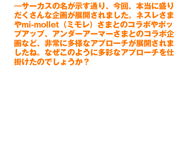 ―サーカスの名が示す通り、今回、本当に盛りだくさんな企画が展開されました。ネスレさまやmi-mollet（ミモレ）さまとのコラボやポップアップ、アンダーアーマーさまとのコラボ企画など、非常に多様なアプローチが展開されましたね。なぜこのように多彩なアプローチを仕掛けたのでしょうか？　元々はポップアップを中心として、全国を渡り歩くことを想定していました。しかし企画を考える中で、日本のフィットネス参加人口は当時4〜5％と言われており、フィットネスジムとして『外に出ていくことだけでは物足りないのではないか？』。そんな考えから、さまざまな角度からウェルネスを提供している各社さまと共に打ち出しができれば、より多くの方にフィットネスの楽しさを届けられるのではないかと思い、多くの企業さまと共に活動をさせていただきました
