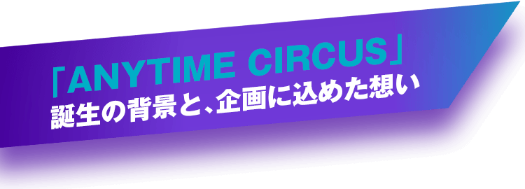 「ANYTIME CIRCUS」誕生の背景と、企画に込めた想い