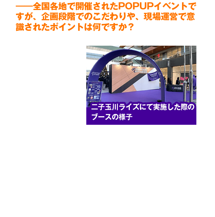 ――全国各地で開催されたPOPUPイベントですが、企画段階でのこだわりや、現場運営で意識されたポイントは何ですか？　ポップアップイベントの企画段階では、老若男女問わず誰もが楽しめ、エニタイムならではの『ワクワク感』を体感できる空間づくりを徹底して意識しました。最大のこだわりは、ロゴパネルや床面カラーの忠実な再現を通じ、『本物の店舗』の世界観を表現した点です。さらに、会場をゲーム感覚で巡れるスタンプラリーを導入したことで、一連のストーリーとして楽しめる体験型のイベントになり、多くの方に全てのブースを回っていただくことができました。また、24時間ジムのパイオニアとしての歩みや社会貢献活動、全国の店舗数を視覚的に表したパネル展示を行い、まだエニタイムを知らない方々へブランドの魅力を余すことなくお伝えできたと思います。
