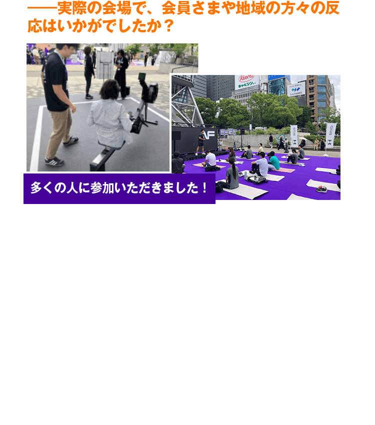 ―実際の会場で、会員さまや地域の方々の反応はいかがでしたか？　会場で行ったアンケートでは、来場者の7割以上が『エニタイムを知っている』と回答され、想像以上の認知度の高さと、皆さまの生活に私たちのブランドがしっかりと根付いていることを実感しました。また、各エリアの現場でも、数々の心温まるエピソードが生まれていました。例えばご自宅近くの店舗をご紹介していた際には、お客さまから『エニタイムのスタッフさんはこんなにも素敵な人たちなんですね！』という、お褒めの言葉をいただきました。スタッフ一人ひとりの接客こそがエニタイムの価値だと実感できた瞬間です。今後も会員さま一人ひとりに寄り添うブランドであり続けたいと強く感じた貴重な機会となりました。