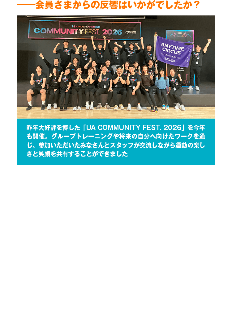 ――会員さまからの反響はいかがでしたか？　昨年大好評を博した「UA COMMUNITY FEST. 2026」を今年も開催。グループトレーニングや将来の自分へ向けたワークを通じ、参加いただいたみなさんとスタッフが交流しながら運動の楽しさと笑顔を共有することができました　両社の『目標意識が高く、ブランド愛の強い会員さまへ還元したい』という共通の想いが、大きな化学反応を生み出してくれました。普段は1人で黙々とトレーニングすることが多いエニタイムにおいて、このコラボ企画を通して『仲間と運動する楽しさ』や『スタンプラリーでジムに通う新しい楽しみ』を見出してくださる会員さまが非常に多く、『コラボをきっかけにモチベーションが上がった』『普段利用しているお気に入りのブランド同士の取り組みで本当に嬉しかった』といった、前向きなご意見を数多くいただきました。本来なら普段のジム利用だけでは交わらなかったはずの会員さま同士が、このコラボを通じて繋がり、運動以上の価値や笑顔を共有できたと実感しています。