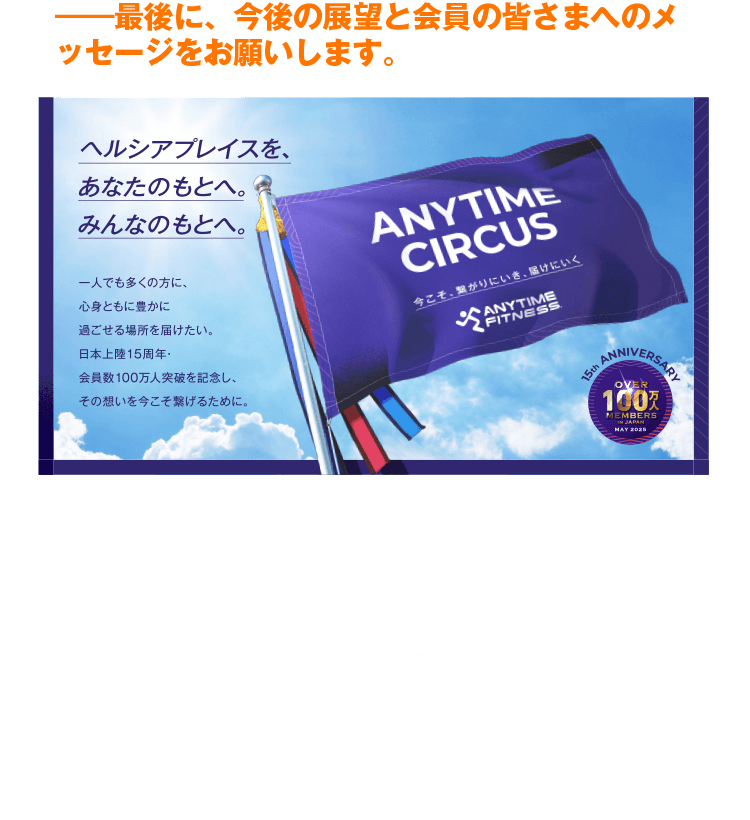 ―最後に、今後の展望と会員の皆さまへのメッセージをお願いします。　『ANYTIME CIRCUS』という取り組みは、私たちにとって一つの大切な通過点です。私たちが最も大切にすべき存在は、日々店舗に足を運び、エニタイムを支えてくださっている会員の皆さまにほかなりません。これからもエニタイムフィットネスは、会員の皆さまという最高のパートナーと共に、店舗内での快適な環境づくりはもちろんのこと、ジムの枠を超えたワクワクする体験や新しい価値を提案し続けてまいります。今後の展開にも、ぜひご期待ください。