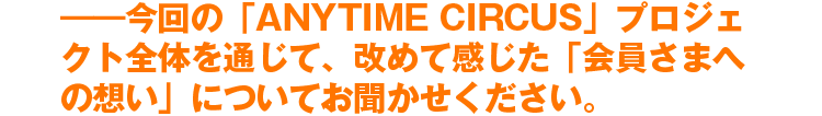 ――今回の「ANYTIME CIRCUS」プロジェクト全体を通じて、改めて感じた「会員さまへの想い」についてお聞かせください。