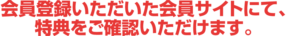 会員登録いただいた会員サイトにて、特典をご確認いただけます。