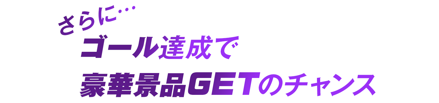 さらに… ゴール達成で豪華景品GETのチャンス