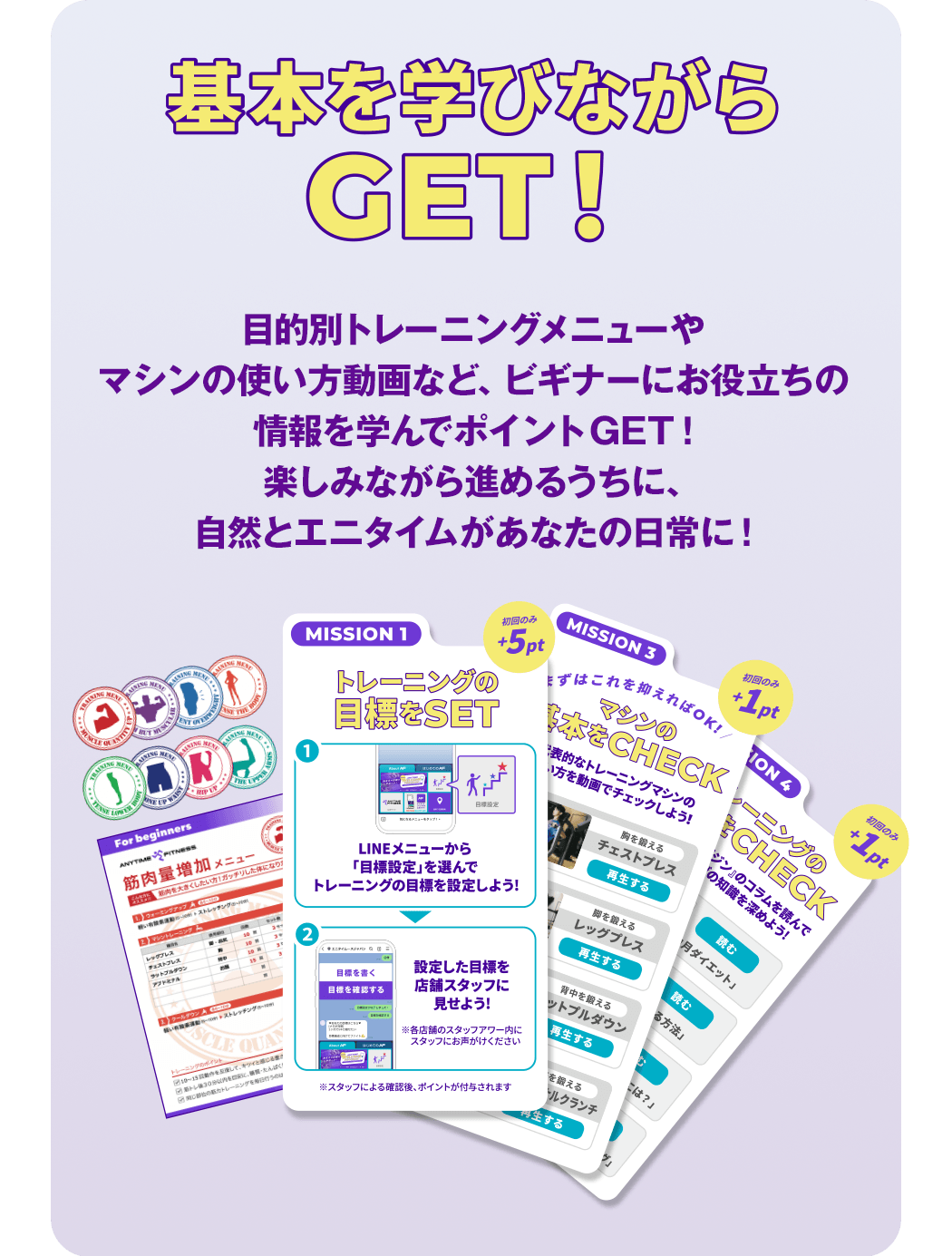 基本を学びながらGET！目的別トレーニングメニューやマシンの使い方動画など、ビギナーにお役立ちの情報を学んでポイントGET！楽しみながら進めるうちに、自然とエニタイムがあなたの日常に！