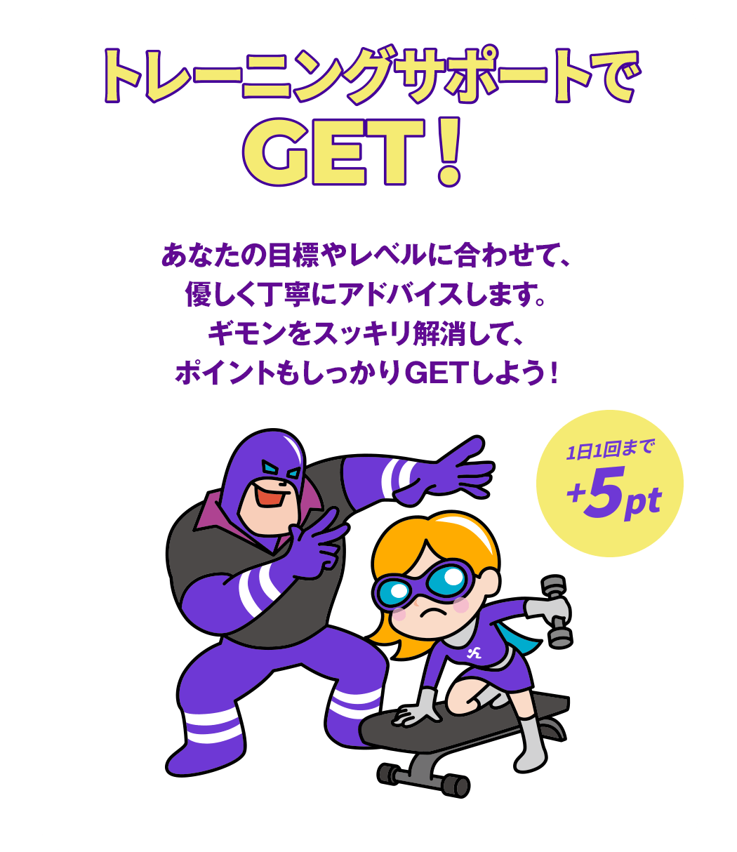 トレーニングサポートでGET！あなたの目標やレベルに合わせて、優しく丁寧にアドバイスします。ギモンをスッキリ解消して、ポイントもしっかりGETしよう！（1日1回まで +5pt）