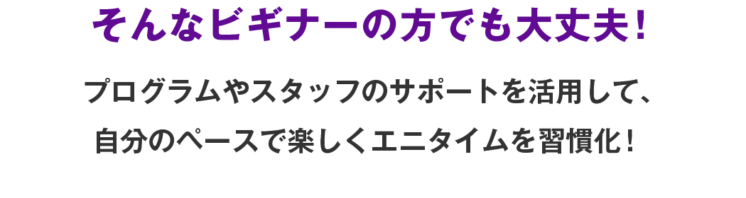 そんなビギナーの方でも大丈夫！プログラムやスタッフのサポートを活用して、自分のペースで楽しくエニタイムを習慣化！