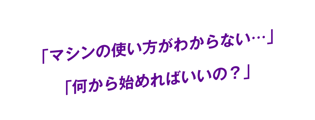 「マシンの使い方がわからない…」「何から始めればいいの？」