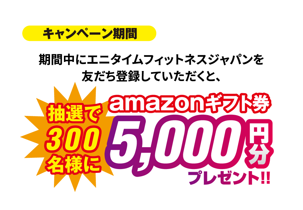 キャンペーン期間 11/1～30 期間中にエニタイムフィットネスジャパンを友だち登録していただくと、抽選で300名様にamazonギフト券5,000円分プレゼント！！