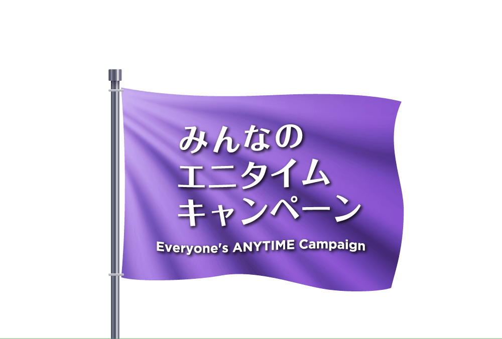 みんなのエニタイムキャンペーン - Everyone's ANYTIME Campaign -