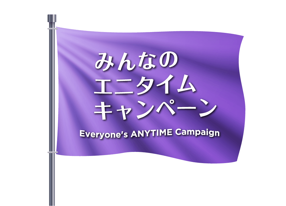 みんなのエニタイムキャンペーン - Everyone's ANYTIME Campaign -