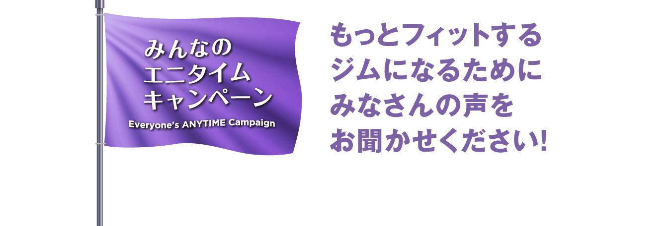 みんなのエニタイムキャンペーン - もっとフィットするジムになるためにみなさんの声をお聞かせください！