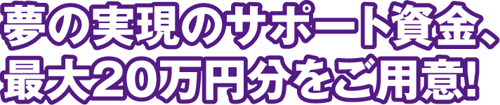 夢の実現のサポート資金、最大20万円分をご用意!