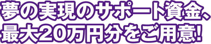 夢の実現のサポート資金、最大20万円分をご用意！