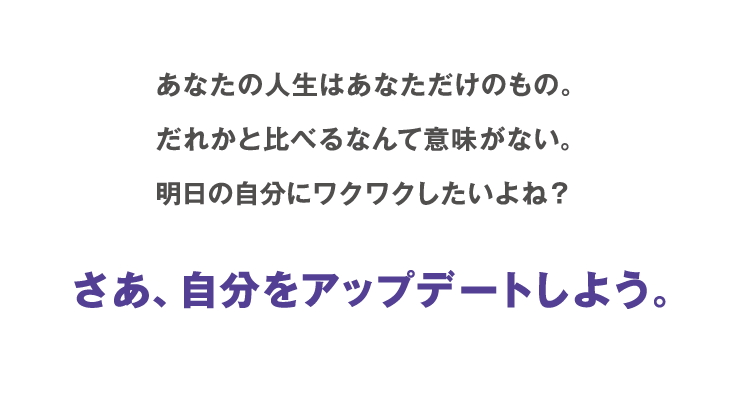 あなたの人生はあなただけのもの。だれかと比べるなんて意味がない。明日の自分にワクワクしたいよね？ さあ、自分をアップデートしよう。