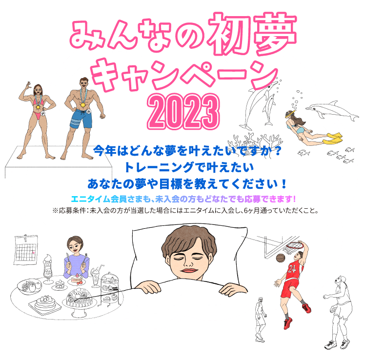 みんなの初夢キャンペーン2023 今年はどんな夢を叶えたいですか?トレーニングで叶えたいあなたの夢や目標を教えてください!エニタイム会員さまも、未入会の方もどなたでも応募できます!※応募条件:未入会の方が当選した場合にはエニタイムに入会し、6ヶ月通っていただくこと。