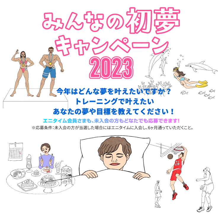 みんなの初夢キャンペーン2023 今年はどんな夢を叶えたいですか？トレーニングで叶えたいあなたの夢や目標を教えてください！エニタイム会員さまも、未入会の方もどなたでも応募できます！※応募条件：未入会の方が当選した場合にはエニタイムに入会し、6ヶ月通っていただくこと。