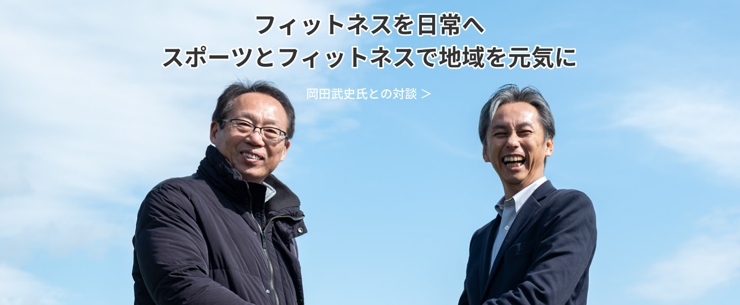 フィットネスを日常へ スポーツとフィットネスで地域を元気に：岡田武史氏との対談 ＞