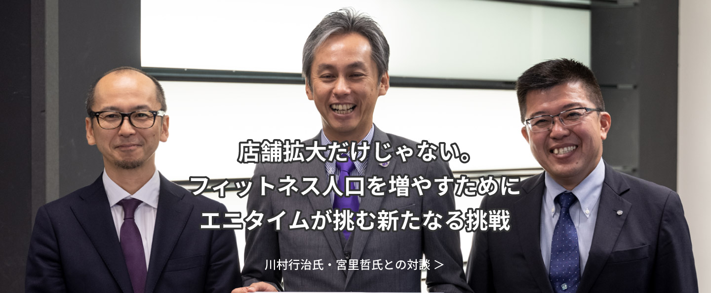 店舗拡大だけじゃない。フィットネス人口を増やすためにエニタイムが挑む新たなる挑戦：川村行治氏・宮里哲氏との対談 ＞