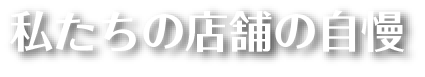 私たちの店舗の自慢